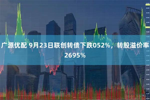 广源优配 9月23日联创转债下跌052%，转股溢价率2695%
