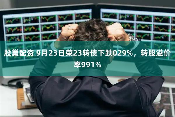 股巢配资 9月23日荣23转债下跌029%，转股溢价率991%