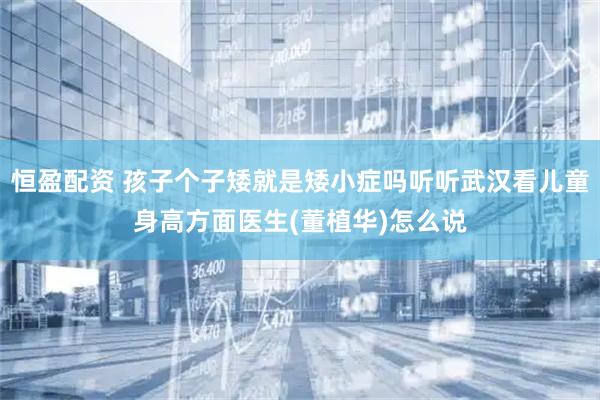 恒盈配资 孩子个子矮就是矮小症吗听听武汉看儿童身高方面医生(董植华)怎么说