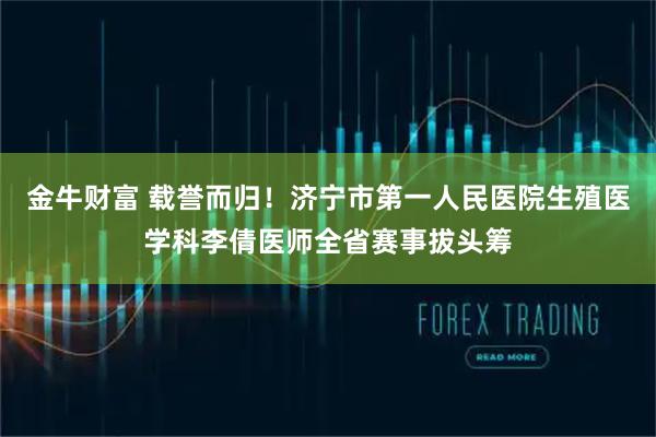 金牛财富 载誉而归！济宁市第一人民医院生殖医学科李倩医师全省赛事拔头筹