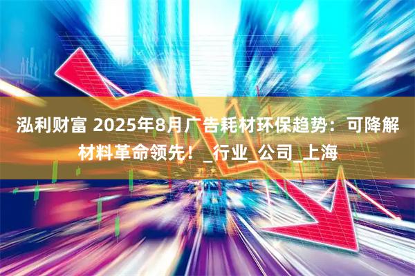 泓利财富 2025年8月广告耗材环保趋势:可降解材料革命领先!_行业_公司_上海