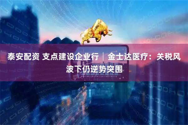 泰安配资 支点建设企业行│金士达医疗：关税风波下仍逆势突围