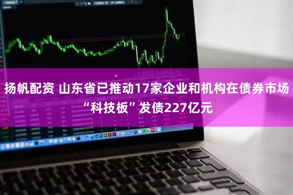扬帆配资 山东省已推动17家企业和机构在债券市场“科技板”发债227亿元