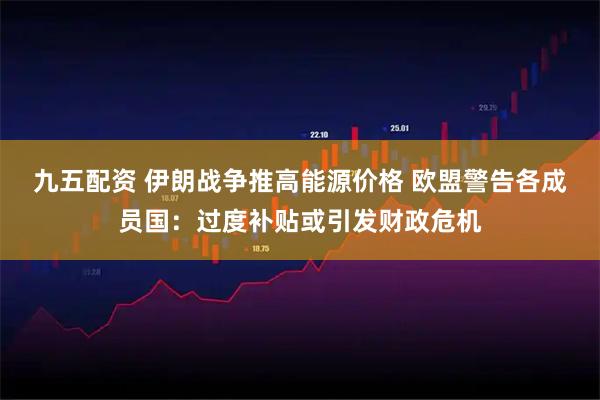 九五配资 伊朗战争推高能源价格 欧盟警告各成员国：过度补贴或引发财政危机