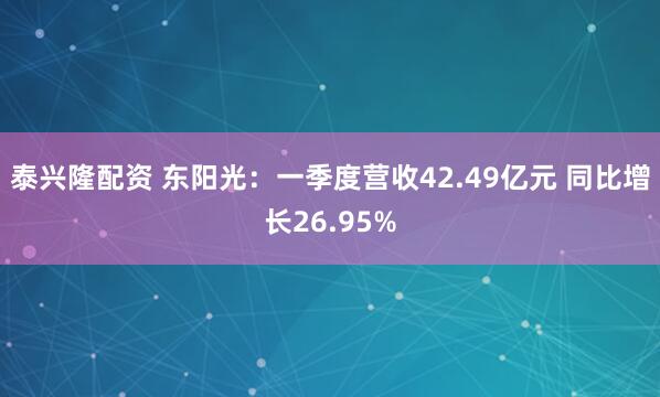 泰兴隆配资 东阳光：一季度营收42.49亿元 同比增长26.95%