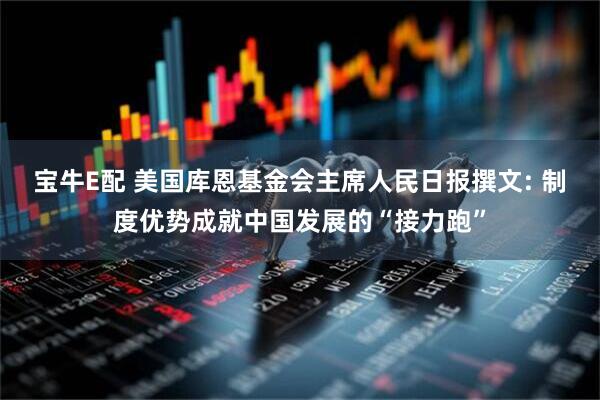 宝牛E配 美国库恩基金会主席人民日报撰文: 制度优势成就中国发展的“接力跑”