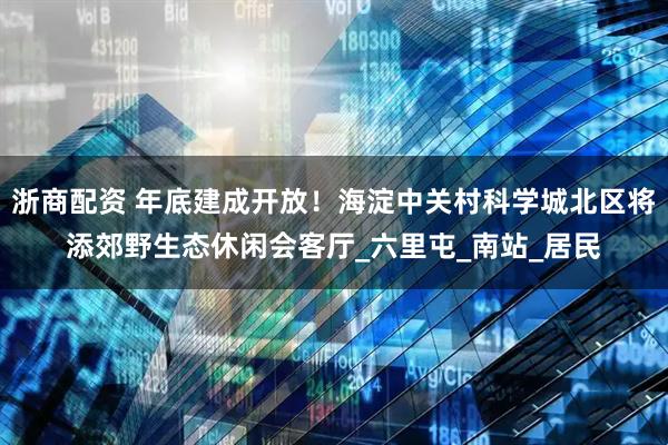 浙商配资 年底建成开放！海淀中关村科学城北区将添郊野生态休闲会客厅_六里屯_南站_居民