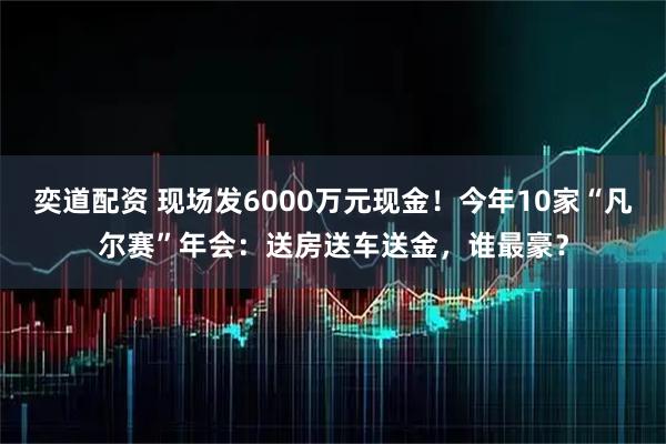 奕道配资 现场发6000万元现金！今年10家“凡尔赛”年会：送房送车送金，谁最豪？