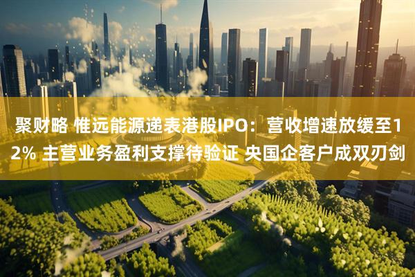 聚财略 惟远能源递表港股IPO：营收增速放缓至12% 主营业务盈利支撑待验证 央国企客户成双刃剑