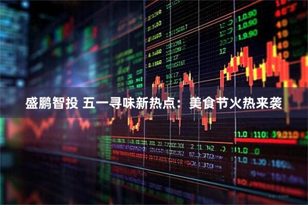 盛鹏智投 五一寻味新热点:美食节火热来袭