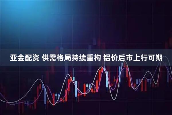 亚金配资 供需格局持续重构 铝价后市上行可期