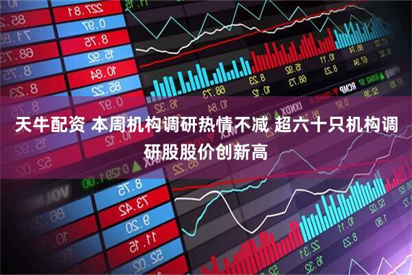 天牛配资 本周机构调研热情不减 超六十只机构调研股股价创新高