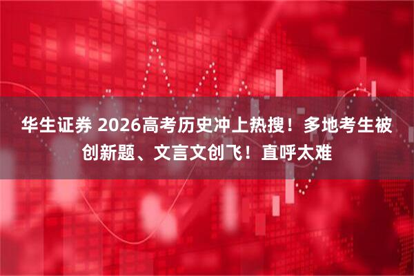 华生证券 2026高考历史冲上热搜！多地考生被创新题、文言文创飞！直呼太难