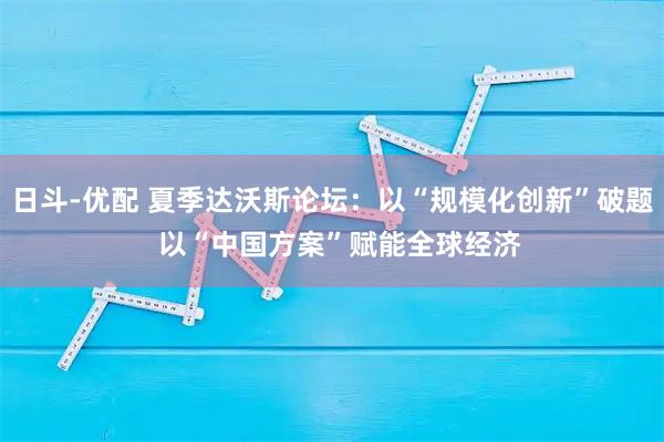 日斗-优配 夏季达沃斯论坛：以“规模化创新”破题  以“中国方案”赋能全球经济