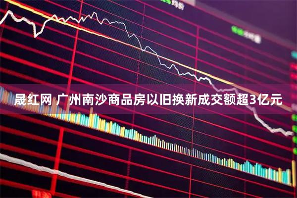 晟红网 广州南沙商品房以旧换新成交额超3亿元