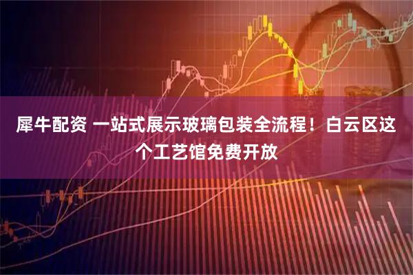 犀牛配资 一站式展示玻璃包装全流程！白云区这个工艺馆免费开放