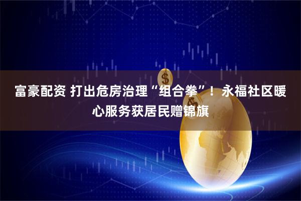 富豪配资 打出危房治理“组合拳”！永福社区暖心服务获居民赠锦旗