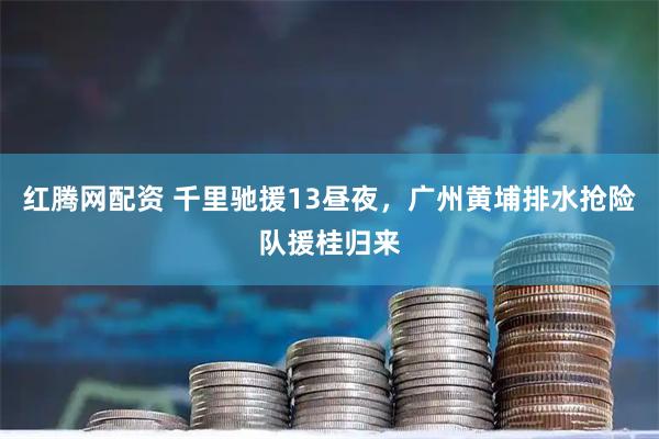 红腾网配资 千里驰援13昼夜，广州黄埔排水抢险队援桂归来