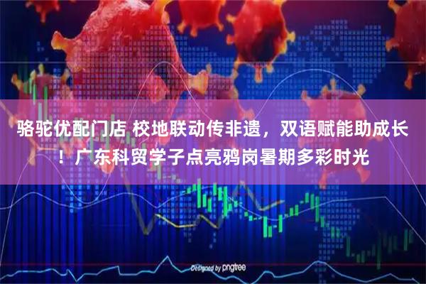 骆驼优配门店 校地联动传非遗，双语赋能助成长！广东科贸学子点亮鸦岗暑期多彩时光